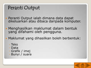Peranti Output
   Peranti Output ialah dimana data dapat
    dikeluarkan atau dibaca daripada komputer.

   Menghasilkan maklumat dalam bentuk
    yang difahami oleh pengguna.
   Maklumat yang dihasilkan boleh berbentuk:
    ◦   Teks
    ◦   Data
    ◦   Grafik / imej
    ◦   Bunyi / suara
 