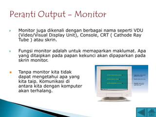    Monitor juga dikenali dengan berbagai nama seperti VDU
    (Video/Visual Display Unit), Console, CRT ( Cathode Ray
    Tube ) atau skrin.

   Fungsi monitor adalah untuk memaparkan maklumat. Apa
    yang ditaipkan pada papan kekunci akan dipaparkan pada
    skrin monitor.

   Tanpa monitor kita tidak
    dapat mengetahui apa yang
    kita taip. Komunikasi di
    antara kita dengan komputer
    akan terhalang.
 