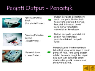 Pencetak Matriks        Output daripada pencetak ini
                        terdiri daripada bintik-bintik
Bintik
                        halus yang dicetak di kertas.
(Dot Matrix Printer )   Pencetak ini sesuai untuk
                        kerja-kerja yang tidak
                        memerlukan kehalusan.

Pencetak Pancutan       Output daripada pencetak ini
                        adalah hasil daripada
Dakwat
                        pancutan dakwat daripada
( Ink jet Printer )     katrij.

                        Pencetak jenis ini memerlukan
                        teknologi yang sama seperti mesin
Pencetak Laser          penyalin foto. Teks yang dicetak
( Laser Printer )       adalah bermutu tinggi, berbagai
                        saiz dan stail dan juga boleh
                        dicetak dan grafik dalam muka
                        surat yang sama.

                                                         20
 