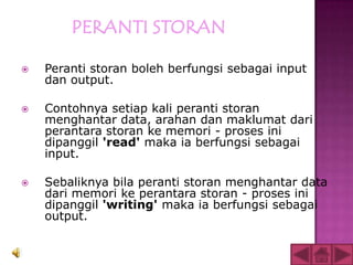    Peranti storan boleh berfungsi sebagai input
    dan output.

   Contohnya setiap kali peranti storan
    menghantar data, arahan dan maklumat dari
    perantara storan ke memori - proses ini
    dipanggil 'read' maka ia berfungsi sebagai
    input.

   Sebaliknya bila peranti storan menghantar data
    dari memori ke perantara storan - proses ini
    dipanggil 'writing' maka ia berfungsi sebagai
    output.
 