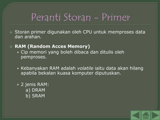    Storan primer digunakan oleh CPU untuk memproses data
    dan arahan.

   RAM (Random Acces Memory)
     • Cip memori yang boleh dibaca dan ditulis oleh
       pemproses.

    • Kebanyakan RAM adalah volatile iaitu data akan hilang
      apabila bekalan kuasa komputer diputuskan.

    • 2 jenis RAM:
        a) DRAM
        b) SRAM
 