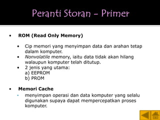 •   ROM (Read Only Memory)

    •   Cip memori yang menyimpan data dan arahan tetap
        dalam komputer.
    •   Nonvolatile memory, iaitu data tidak akan hilang
        walaupun komputer telah ditutup.
    •   2 jenis yang utama:
        a) EEPROM
        b) PROM

•    Memori Cache
      menyimpan operasi dan data komputer yang selalu
       digunakan supaya dapat mempercepatkan proses
       komputer.
 