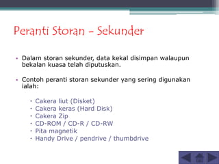 Peranti Storan - Sekunder

• Dalam storan sekunder, data kekal disimpan walaupun
  bekalan kuasa telah diputuskan.

• Contoh peranti storan sekunder yang sering digunakan
  ialah:

       Cakera liut (Disket)
       Cakera keras (Hard Disk)
       Cakera Zip
       CD-ROM / CD-R / CD-RW
       Pita magnetik
       Handy Drive / pendrive / thumbdrive
 