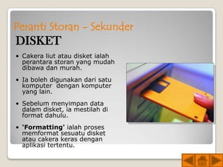 Peranti Storan - Sekunder
DISKET
• Cakera liut atau disket ialah
  perantara storan yang mudah
  dibawa dan murah.
• Ia boleh digunakan dari satu
  komputer dengan komputer
  yang lain.
• Sebelum menyimpan data
  dalam disket, ia mestilah di
  format dahulu.
• 'Formatting' ialah proses
  memformat sesuatu disket
  atau cakera keras dengan
  aplikasi tertentu.
 