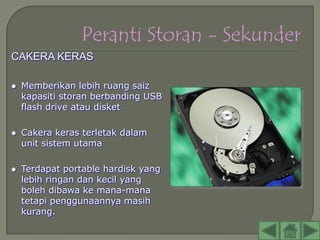 CAKERA KERAS

   Memberikan lebih ruang saiz
    kapasiti storan berbanding USB
    flash drive atau disket

   Cakera keras terletak dalam
    unit sistem utama

   Terdapat portable hardisk yang
    lebih ringan dan kecil yang
    boleh dibawa ke mana-mana
    tetapi penggunaannya masih
    kurang.
 