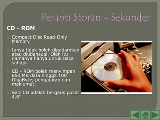 CD - ROM
   Compact Disc Read-Only
    Memory
   Ianya tidak boleh dipadamkan
    atau diubahsuai. Oleh itu
    namanya hanya untuk baca
    sahaja.
   CD - ROM boleh menyimpan
    650 MB data hingga 100
    GigaByte, pengajaran dan
    maklumat.
   Saiz CD adalah bergaris pusat
    4.6”
 