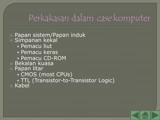    Papan sistem/Papan induk
   Simpanan kekal
     • Pemacu liut
     • Pemacu keras
     • Pemacu CD-ROM
   Bekalan kuasa
   Papan litar
     • CMOS (most CPUs)
     • TTL (Transistor-to-Transistor Logic)
   Kabel
 