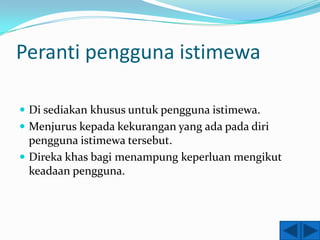 Peranti pengguna istimewa

 Di sediakan khusus untuk pengguna istimewa.
 Menjurus kepada kekurangan yang ada pada diri
  pengguna istimewa tersebut.
 Direka khas bagi menampung keperluan mengikut
  keadaan pengguna.
 