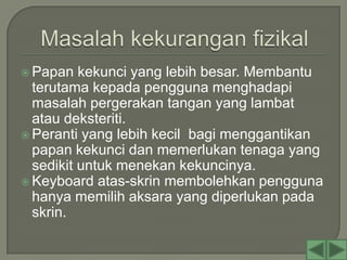  Papan   kekunci yang lebih besar. Membantu
  terutama kepada pengguna menghadapi
  masalah pergerakan tangan yang lambat
  atau deksteriti.
 Peranti yang lebih kecil bagi menggantikan
  papan kekunci dan memerlukan tenaga yang
  sedikit untuk menekan kekuncinya.
 Keyboard atas-skrin membolehkan pengguna
  hanya memilih aksara yang diperlukan pada
  skrin.
 