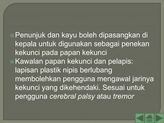  Penunjuk  dan kayu boleh dipasangkan di
  kepala untuk digunakan sebagai penekan
  kekunci pada papan kekunci
 Kawalan papan kekunci dan pelapis:
  lapisan plastik nipis berlubang
  membolehkan pengguna mengawal jarinya
  kekunci yang dikehendaki. Sesuai untuk
  pengguna cerebral palsy atau tremor
 