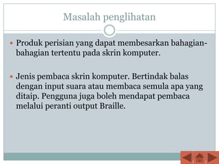 Masalah penglihatan

 Produk perisian yang dapat membesarkan bahagian-
 bahagian tertentu pada skrin komputer.

 Jenis pembaca skrin komputer. Bertindak balas
 dengan input suara atau membaca semula apa yang
 ditaip. Pengguna juga boleh mendapat pembaca
 melalui peranti output Braille.
 