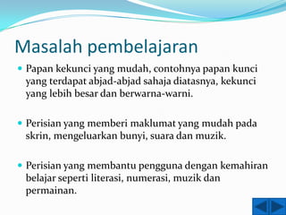Masalah pembelajaran
 Papan kekunci yang mudah, contohnya papan kunci
 yang terdapat abjad-abjad sahaja diatasnya, kekunci
 yang lebih besar dan berwarna-warni.

 Perisian yang memberi maklumat yang mudah pada
 skrin, mengeluarkan bunyi, suara dan muzik.

 Perisian yang membantu pengguna dengan kemahiran
 belajar seperti literasi, numerasi, muzik dan
 permainan.
 