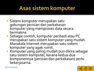    Sistem komputer merupakan satu
     gabungan perisian dan perkakasan
     komputer yang memproses data secara
     bermakna.
    Sebagai contoh, komputer peribadi atau PC
     merupakan satu sistem komputer yang mudah.
     Manakala Internet merupakan satu sistem
     komputer yang agak rumit.
    Komputer yang paling mudah pun dikira sebagai
     satu sistem komputer, kerana kedua-dua
     komponennya (perisian dan perkakasan) perlu
     bekerjasama.
Sistem komputer
 