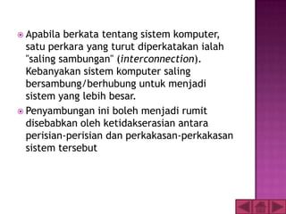  Apabila  berkata tentang sistem komputer,
  satu perkara yang turut diperkatakan ialah
  "saling sambungan" (interconnection).
  Kebanyakan sistem komputer saling
  bersambung/berhubung untuk menjadi
  sistem yang lebih besar.
 Penyambungan ini boleh menjadi rumit
  disebabkan oleh ketidakserasian antara
  perisian-perisian dan perkakasan-perkakasan
  sistem tersebut
 