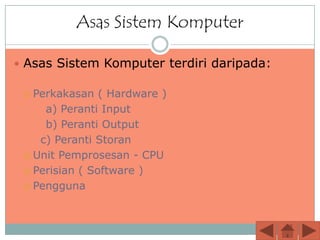 Asas Sistem Komputer

 Asas Sistem Komputer terdiri daripada:

  Perkakasan ( Hardware )
     a) Peranti Input
     b) Peranti Output
    c) Peranti Storan
  Unit Pemprosesan - CPU

  Perisian ( Software )

  Pengguna
 