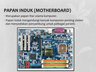 PAPAN INDUK (MOTHERBOARD)
• Merupakan papan litar utama komputer.
• Papan Induk mengandungi banyak komponen penting sistem
dan menyediakan penyambung untuk pelbagai peranti.
 