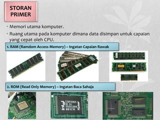 • Memori utama komputer.
• Ruang utama pada komputer dimana data disimpan untuk capaian
yang cepat oleh CPU.
STORAN
PRIMER
2. ROM (Read Only Memory) – Ingatan Baca Sahaja
1. RAM (Ramdom Access Memory) – Ingatan Capaian Rawak
 