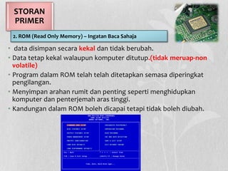 • data disimpan secara kekal dan tidak berubah.
• Data tetap kekal walaupun komputer ditutup.(tidak meruap-non
volatile)
• Program dalam ROM telah telah ditetapkan semasa diperingkat
pengilangan.
• Menyimpan arahan rumit dan penting seperti menghidupkan
komputer dan penterjemah aras tinggi.
• Kandungan dalam ROM boleh dicapai tetapi tidak boleh diubah.
STORAN
PRIMER
2. ROM (Read Only Memory) – Ingatan Baca Sahaja
 