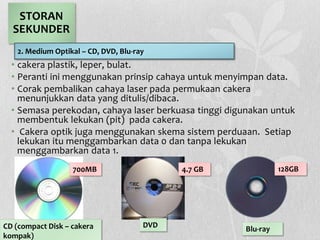 • cakera plastik, leper, bulat.
• Peranti ini menggunakan prinsip cahaya untuk menyimpan data.
• Corak pembalikan cahaya laser pada permukaan cakera
menunjukkan data yang ditulis/dibaca.
• Semasa perekodan, cahaya laser berkuasa tinggi digunakan untuk
membentuk lekukan (pit) pada cakera.
• Cakera optik juga menggunakan skema sistem perduaan. Setiap
lekukan itu menggambarkan data 0 dan tanpa lekukan
menggambarkan data 1.
STORAN
SEKUNDER
2. Medium Optikal – CD, DVD, Blu-ray
CD (compact Disk – cakera
kompak)
DVD Blu-ray
700MB 4.7 GB 128GB
 