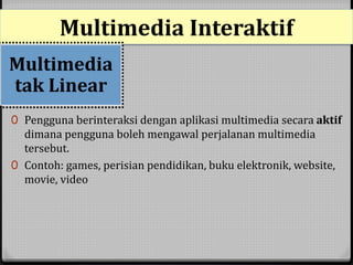 Multimedia Interaktif 
Multimedia 
tak Linear 
0 Pengguna berinteraksi dengan aplikasi multimedia secara aktif 
dimana pengguna boleh mengawal perjalanan multimedia 
tersebut. 
0 Contoh: games, perisian pendidikan, buku elektronik, website, 
movie, video 
 