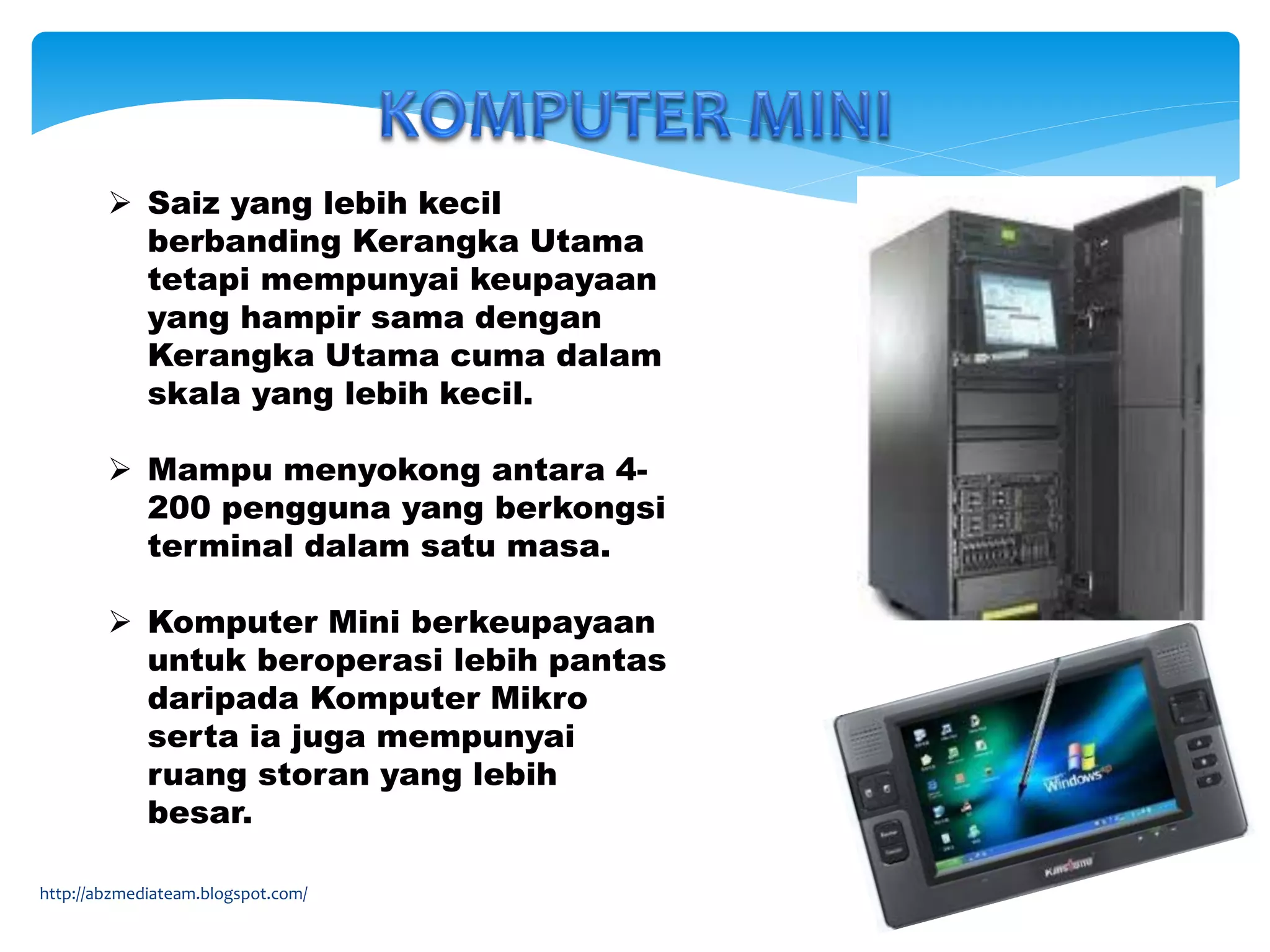  Saiz yang lebih kecil
berbanding Kerangka Utama
tetapi mempunyai keupayaan
yang hampir sama dengan
Kerangka Utama cuma dalam
skala yang lebih kecil.
 Mampu menyokong antara 4-
200 pengguna yang berkongsi
terminal dalam satu masa.
 Komputer Mini berkeupayaan
untuk beroperasi lebih pantas
daripada Komputer Mikro
serta ia juga mempunyai
ruang storan yang lebih
besar.
http://abzmediateam.blogspot.com/
 