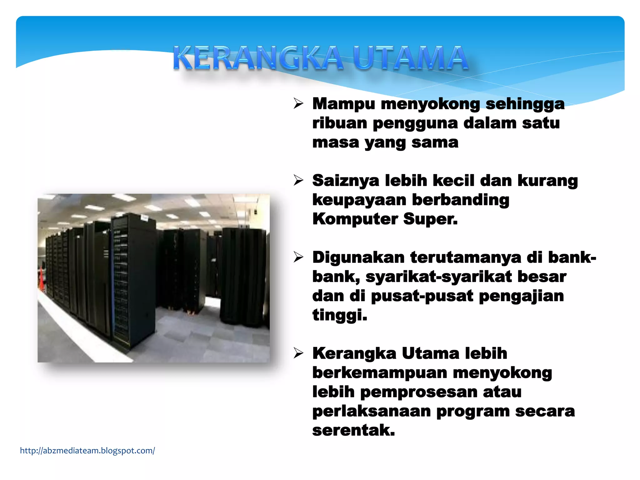  Mampu menyokong sehingga
ribuan pengguna dalam satu
masa yang sama
 Saiznya lebih kecil dan kurang
keupayaan berbanding
Komputer Super.
 Digunakan terutamanya di bank-
bank, syarikat-syarikat besar
dan di pusat-pusat pengajian
tinggi.
 Kerangka Utama lebih
berkemampuan menyokong
lebih pemprosesan atau
perlaksanaan program secara
serentak.
http://abzmediateam.blogspot.com/
 