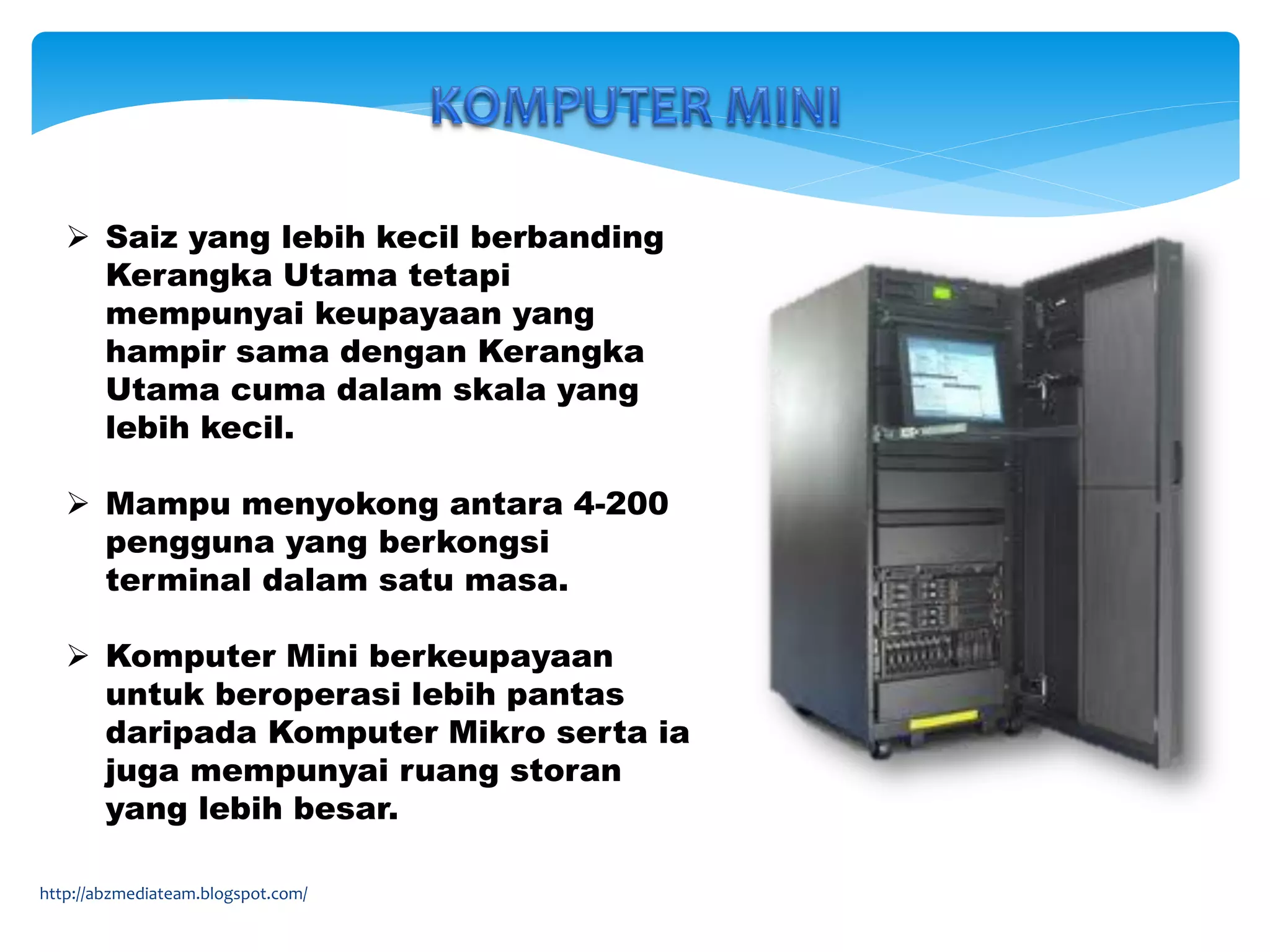  Saiz yang lebih kecil berbanding
Kerangka Utama tetapi
mempunyai keupayaan yang
hampir sama dengan Kerangka
Utama cuma dalam skala yang
lebih kecil.
 Mampu menyokong antara 4-200
pengguna yang berkongsi
terminal dalam satu masa.
 Komputer Mini berkeupayaan
untuk beroperasi lebih pantas
daripada Komputer Mikro serta ia
juga mempunyai ruang storan
yang lebih besar.
http://abzmediateam.blogspot.com/
 