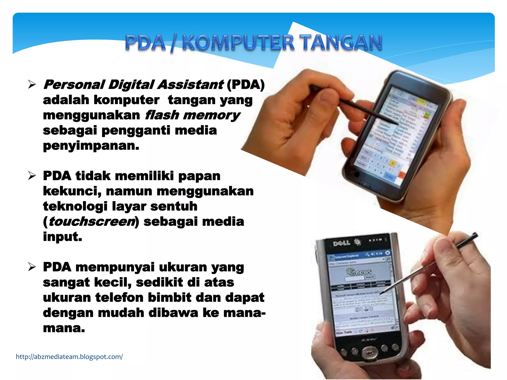  Personal Digital Assistant (PDA)
adalah komputer tangan yang
menggunakan flash memory
sebagai pengganti media
penyimpanan.
 PDA tidak memiliki papan
kekunci, namun menggunakan
teknologi layar sentuh
(touchscreen) sebagai media
input.
 PDA mempunyai ukuran yang
sangat kecil, sedikit di atas
ukuran telefon bimbit dan dapat
dengan mudah dibawa ke mana-
mana.
http://abzmediateam.blogspot.com/
 