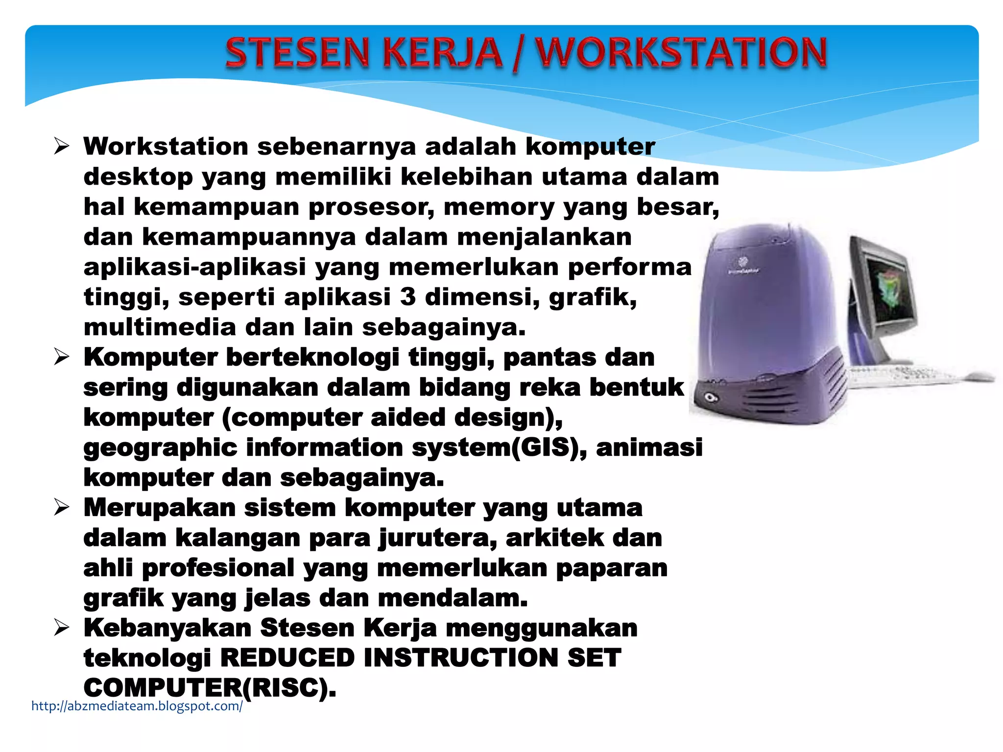  Workstation sebenarnya adalah komputer
desktop yang memiliki kelebihan utama dalam
hal kemampuan prosesor, memory yang besar,
dan kemampuannya dalam menjalankan
aplikasi-aplikasi yang memerlukan performa
tinggi, seperti aplikasi 3 dimensi, grafik,
multimedia dan lain sebagainya.
 Komputer berteknologi tinggi, pantas dan
sering digunakan dalam bidang reka bentuk
komputer (computer aided design),
geographic information system(GIS), animasi
komputer dan sebagainya.
 Merupakan sistem komputer yang utama
dalam kalangan para jurutera, arkitek dan
ahli profesional yang memerlukan paparan
grafik yang jelas dan mendalam.
 Kebanyakan Stesen Kerja menggunakan
teknologi REDUCED INSTRUCTION SET
COMPUTER(RISC).
http://abzmediateam.blogspot.com/
 