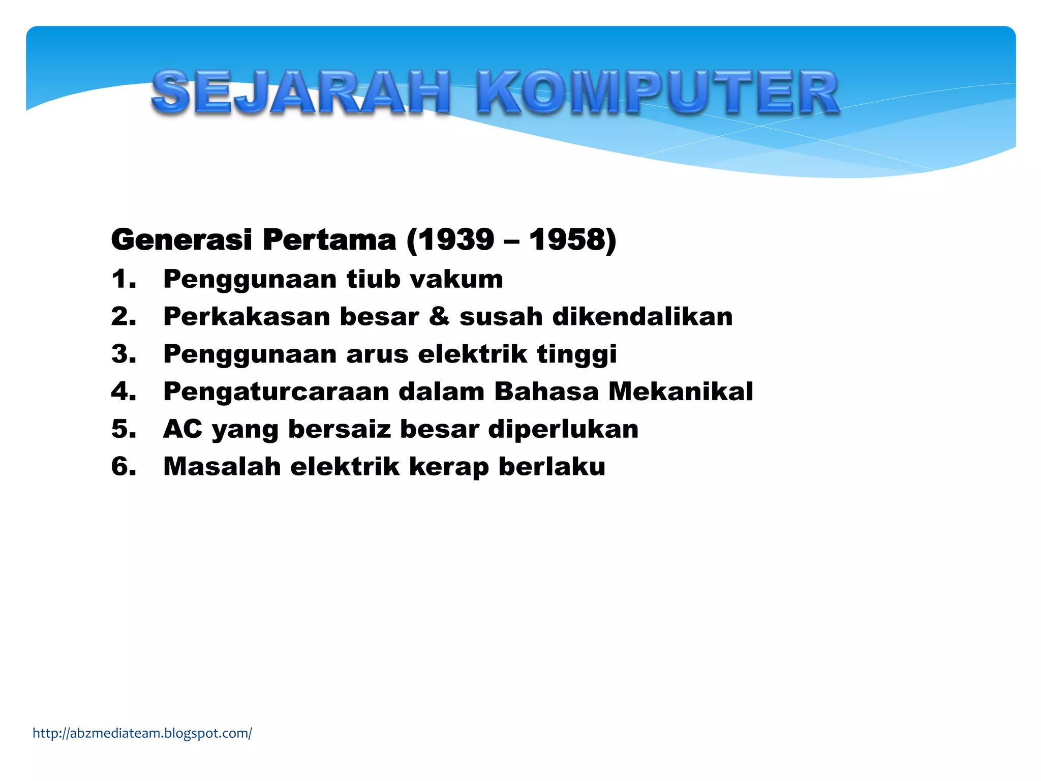 Generasi Pertama (1939 – 1958)
1. Penggunaan tiub vakum
2. Perkakasan besar & susah dikendalikan
3. Penggunaan arus elektrik tinggi
4. Pengaturcaraan dalam Bahasa Mekanikal
5. AC yang bersaiz besar diperlukan
6. Masalah elektrik kerap berlaku
http://abzmediateam.blogspot.com/
 