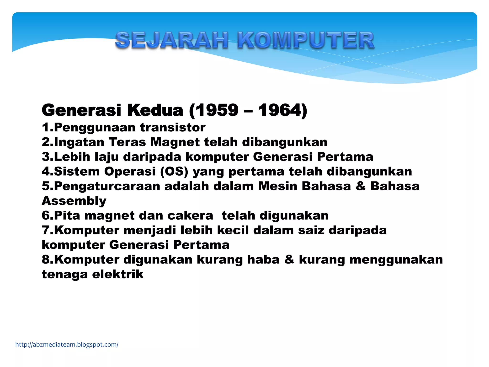 Generasi Kedua (1959 – 1964)
1.Penggunaan transistor
2.Ingatan Teras Magnet telah dibangunkan
3.Lebih laju daripada komputer Generasi Pertama
4.Sistem Operasi (OS) yang pertama telah dibangunkan
5.Pengaturcaraan adalah dalam Mesin Bahasa & Bahasa
Assembly
6.Pita magnet dan cakera telah digunakan
7.Komputer menjadi lebih kecil dalam saiz daripada
komputer Generasi Pertama
8.Komputer digunakan kurang haba & kurang menggunakan
tenaga elektrik
http://abzmediateam.blogspot.com/
 