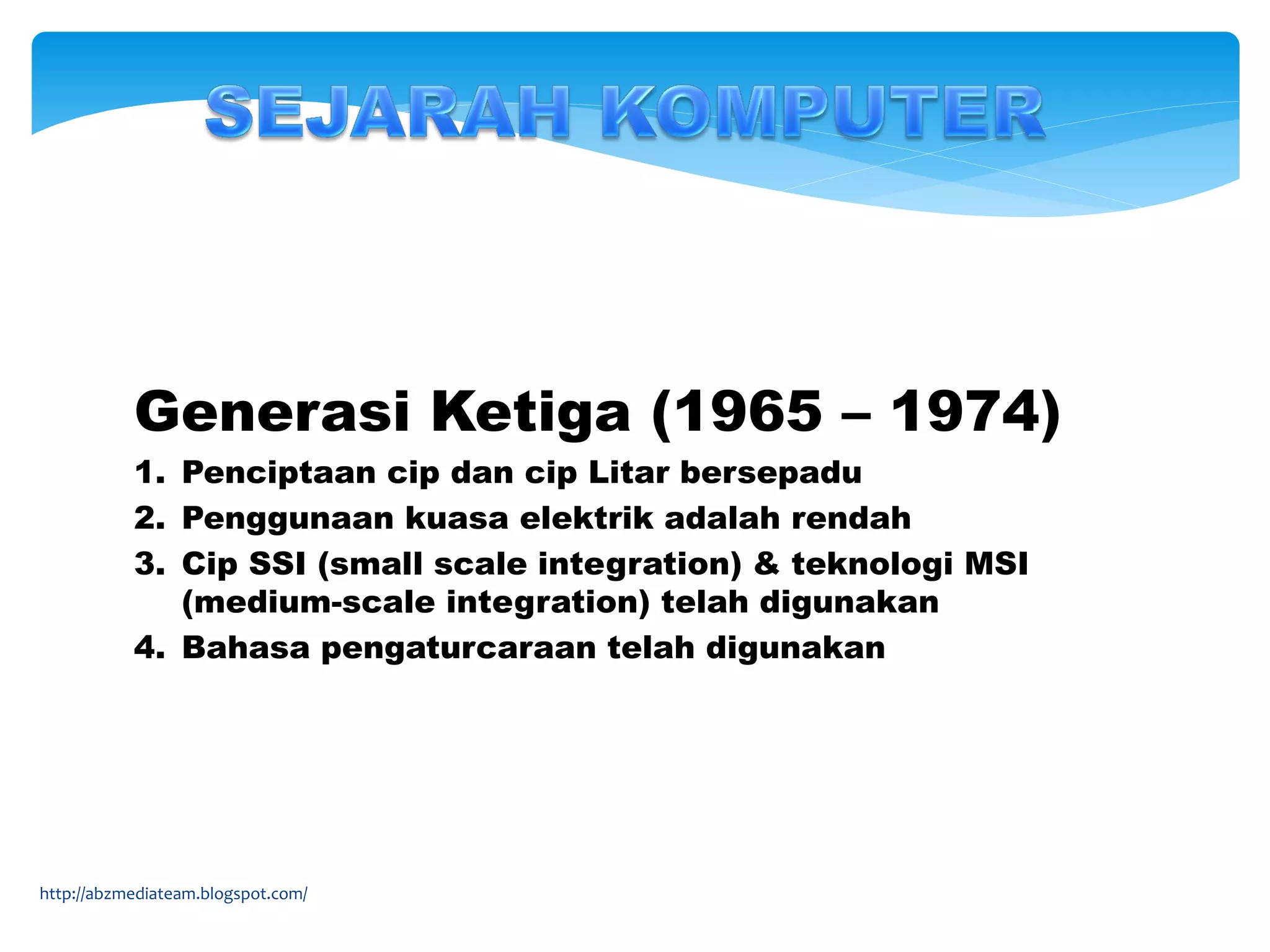 Generasi Ketiga (1965 – 1974)
1. Penciptaan cip dan cip Litar bersepadu
2. Penggunaan kuasa elektrik adalah rendah
3. Cip SSI (small scale integration) & teknologi MSI
(medium-scale integration) telah digunakan
4. Bahasa pengaturcaraan telah digunakan
http://abzmediateam.blogspot.com/
 