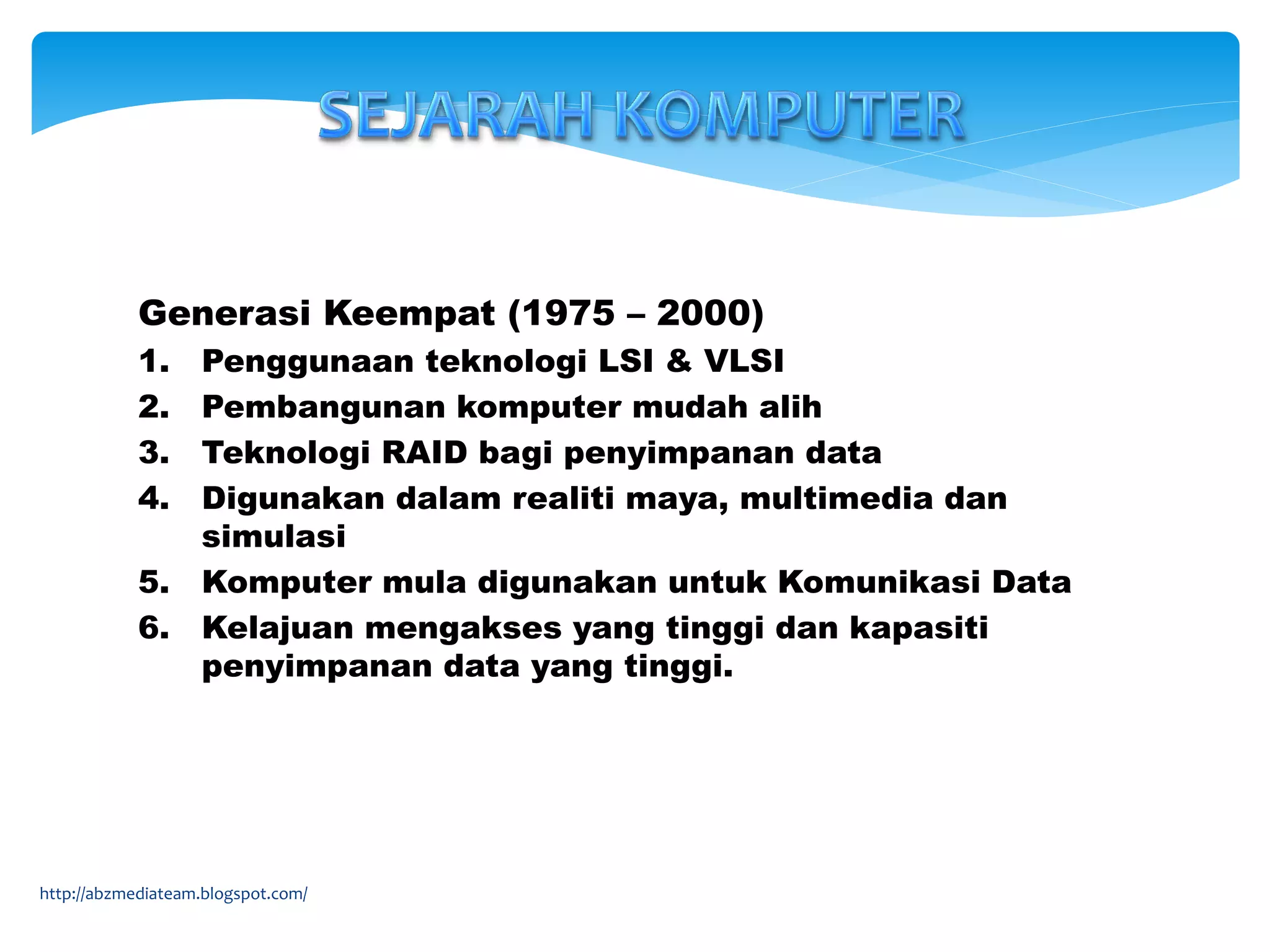 Generasi Keempat (1975 – 2000)
1. Penggunaan teknologi LSI & VLSI
2. Pembangunan komputer mudah alih
3. Teknologi RAID bagi penyimpanan data
4. Digunakan dalam realiti maya, multimedia dan
simulasi
5. Komputer mula digunakan untuk Komunikasi Data
6. Kelajuan mengakses yang tinggi dan kapasiti
penyimpanan data yang tinggi.
http://abzmediateam.blogspot.com/
 