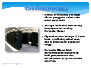  Mampu menyokong sehingga
ribuan pengguna dalam satu
masa yang sama
 Saiznya lebih kecil dan kurang
keupayaan berbanding
Komputer Super.
 Digunakan terutamanya di bank-
bank, syarikat-syarikat besar
dan di pusat-pusat pengajian
tinggi.
 Kerangka Utama lebih
berkemampuan menyokong
lebih pemprosesan atau
perlaksanaan program secara
serentak.
http://abzmediateam.blogspot.com/
 
