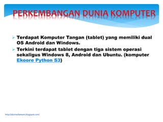 http://abzmediateam.blogspot.com/
 Terdapat Komputer Tangan (tablet) yang memiliki dual
OS Android dan Windows.
 Terkini terdapat tablet dengan tiga sistem operasi
sekaligus Windows 8, Android dan Ubuntu. (komputer
Ekoore Python S3)
 