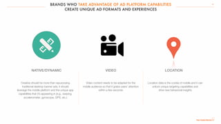 BRANDS WHO TAKE ADVANTAGE OF AD PLATFORM CAPABILITIES
CREATE UNIQUE AD FORMATS AND EXPERIENCES
29
Creative should be more than repurposing
traditional desktop banner ads; it should
leverage the mobile platform and the unique app
capabilities that it’s appearing in (e.g., swiping,
accelerometer, gyroscope, GPS, etc.)
Video content needs to be adapted for the
mobile audience so that it grabs users’ attention
within a few seconds
Location data is the cookie of mobile and it can
unlock unique targeting capabilities and
drive new behavioral insights
NATIVE/DYNAMIC VIDEO LOCATION
 