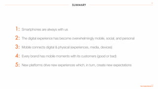 SUMMARY
39
Smartphones are always with us
The digital experience has become overwhelmingly mobile, social, and personal
Mobile connects digital & physical (experiences, media, devices)
Every brand has mobile moments with its customers (good or bad)
New platforms drive new experiences which, in turn, create new expectations
1:
2:
3:
4:
5:
 