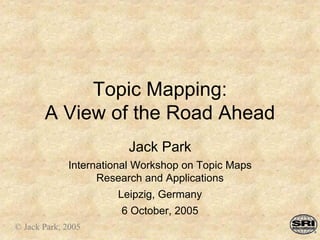 Topic Mapping:
A View of the Road Ahead
Jack Park
International Workshop on Topic Maps
Research and Applications
Leipzig, Germany
6 October, 2005
© Jack Park, 2005
 