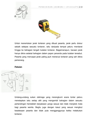 P E N D I D I K A N J A S M A N I I ( P J 2 3 1 1 P 5 )| 13
Pita pengukur
Untuk menentukan jarak lontaran yang dibuat peserta, jarak perlu diukur
sebaik selepas sesuatu lontaran, iaitu daripada tempat peluru mendarat
hingga ke bahagian tengah bulatan lontaran. Bagaimanapun, bacaan jarak
hanya dikira setakat bahagian dalam papan penanda pada bulatan tersebut.
Peserta yang mencapai jarak paling jauh menerusi lontaran yang sah dikira
pemenang.
Pakaian
Undang-undang sukan olahraga yang merangkumi acara lontar peluru
menetapkan iaitu setiap atlit yang mengambil bahagian dalam sesuatu
pertandingan hendaklah berpakaian yangs sesuai dan tidak menjolok mata
bagi peserta wanita. Begitu juga dengan kasut yang sesuai mengikut
keselesaan peserta dan tidak pula mengganggunya ketika melakukan
lontaran.
 