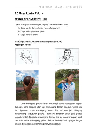 P E N D I D I K A N J A S M A N I I ( P J 2 3 1 1 P 5 )| 17
3.5 Gaya Lontar Peluru
TEKNIK MELONTAR PELURU
Teknik atau gaya melontar peluru yang biasa diamalkan ialah:
(A) Gaya berdiri dan melontar ( tanpa lungsuran )
(B) Gaya melungsur selangkah
(C)Gaya Parry O’Brien
3.5.1 Gaya berdiri dan melontar ( tanpa lungsuran )
Pegangan peluru
Cara memegang peluru secara umumnya boleh dibahagikan kepada
dua cara. Yang pertama ialah cara memegang dengan lima jari. Kelima-lima
jari digunakan untuk memegang peluru. Ibu jari dan jari kelingking
mengimbangi kedudukan peluru. Teknik ini disyorkan untuk para pelajar
sekolah rendah. Selain itu, memegang dengan tiga jari juga merupakan salah
satu cara untuk memegang peluru. Peluru disokong oleh tiga jari tangan
tengah. Ibu jari dan jari kelingking menyangga peluru.
 