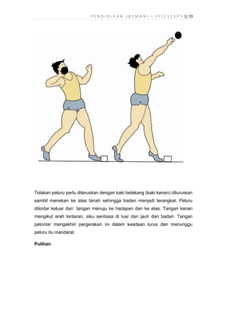 P E N D I D I K A N J A S M A N I I ( P J 2 3 1 1 P 5 )| 19
Tolakan peluru perlu diteruskan dengan kaki belakang (kaki kanan) diluruskan
sambil menekan ke atas tanah sehingga badan menjadi terangkat. Peluru
dilontar keluar dari tangan menuju ke hadapan dan ke atas. Tangan kanan
mengikut arah lontaran, siku sentiasa di luar dan jauh dari badan. Tangan
pelontar mengakhiri pergerakan ini dalam keadaan lurus dan menunggu
peluru itu mandarat.
Pulihan
 
