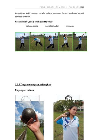 P E N D I D I K A N J A S M A N I I ( P J 2 3 1 1 P 5 )| 21
kedudukan kaki peserta berada dalam keadaan depan belakang seperti
semasa lontaran.
Keseluruhan Gaya Berdiri dan Melontar
Lakuan sedia mengilas badan melontar
3.5.2 Gaya melungsur selangkah
Pegangan peluru
 
