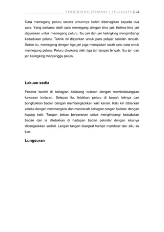 P E N D I D I K A N J A S M A N I I ( P J 2 3 1 1 P 5 )| 22
Cara memegang peluru secara umumnya boleh dibahagikan kepada dua
cara. Yang pertama ialah cara memegang dengan lima jari. Kelima-lima jari
digunakan untuk memegang peluru. Ibu jari dan jari kelingking mengimbangi
kedudukan peluru. Teknik ini disyorkan untuk para pelajar sekolah rendah.
Selain itu, memegang dengan tiga jari juga merupakan salah satu cara untuk
memegang peluru. Peluru disokong oleh tiga jari tangan tengah. Ibu jari dan
jari kelingking menyangga peluru.
Lakuan sedia
Peserta berdiri di bahagian belakang bulatan dengan membelakangkan
kawasan lontaran. Selepas itu, letakkan peluru di bawah telinga dan
bongkokkan badan dengan membengkokkan kaki kanan. Kaki kiri dibiarkan
selesa dengan membengkok dan mencecah bahagian tengah bulatan dengan
hujung kaki. Tangan bebas berperanan untuk mengimbangi kedudukan
badan dan ia diletakkan di hadapan badan pelontar dengan sikunya
dibengkokkan sedikit. Lengan tangan diangkat hampir mendatar dan siku ke
luar.
Lungsuran
 