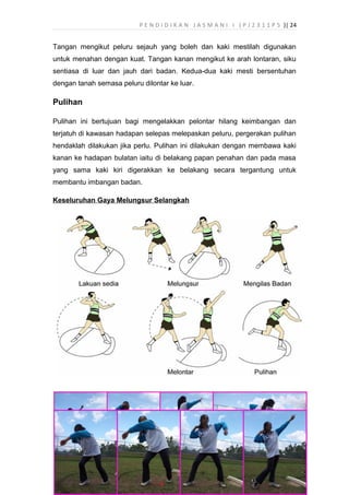P E N D I D I K A N J A S M A N I I ( P J 2 3 1 1 P 5 )| 24
Tangan mengikut peluru sejauh yang boleh dan kaki mestilah digunakan
untuk menahan dengan kuat. Tangan kanan mengikut ke arah lontaran, siku
sentiasa di luar dan jauh dari badan. Kedua-dua kaki mesti bersentuhan
dengan tanah semasa peluru dilontar ke luar.
Pulihan
Pulihan ini bertujuan bagi mengelakkan pelontar hilang keimbangan dan
terjatuh di kawasan hadapan selepas melepaskan peluru, pergerakan pulihan
hendaklah dilakukan jika perlu. Pulihan ini dilakukan dengan membawa kaki
kanan ke hadapan bulatan iaitu di belakang papan penahan dan pada masa
yang sama kaki kiri digerakkan ke belakang secara tergantung untuk
membantu imbangan badan.
Keseluruhan Gaya Melungsur Selangkah
 