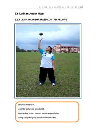 P E N D I D I K A N J A S M A N I I ( P J 2 3 1 1 P 5 )| 29
3.6 Latihan Ansur Maju
3.6.1 LATIHAN ANSUR MAJU LONTAR PELURU
Berdiri di setempat.
Melontar peluru ke arah langit.
Menyambut peluru ke aras sama dengan bahu.
Mengulang aksi yang sama sebanyak 5 kali.
 