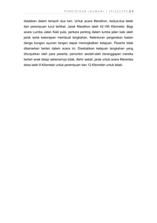 P E N D I D I K A N J A S M A N I I ( P J 2 3 1 1 P 5 )| 3
diadakan dalam tempoh dua hari. Untuk acara Marathon, kedua-dua lelaki
dan perempuan turut terlibat. Jarak Marathon ialah 42.195 Kilometer. Bagi
acara Lumba Jalan Kaki pula, perkara penting dalam lumba jalan kaki ialah
jarak serta kekerapan membuat langkahan. Kelenturan pergerakan badan
danga bungan ayunan tangan dapat meningkatkan kelajuan. Peserta tidak
dibenarkan berlari dalam acara ini. Disebabkan kelajuan langkahan yang
ditunjukkan oleh para peserta, penonton seolah-olah beranggapan mereka
berlari anak tetapi sebenarnya tidak. Akhir sekali, jarak untuk acara Merentas
desa ialah 8 Kilometer untuk perempuan dan 12 Kilometer untuk lelaki.
 