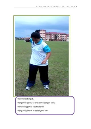 P E N D I D I K A N J A S M A N I I ( P J 2 3 1 1 P 5 )| 30
Berdiri di setempat .
Mengambil peluru ke aras sama dengan bahu.
Membuang peluru ke atas tanah.
Mengulang aktiviti ini sebenyak 5 kali.
 
