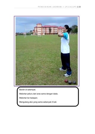 P E N D I D I K A N J A S M A N I I ( P J 2 3 1 1 P 5 )| 32
Berdiri di setempat.
Melontar peluru dari aras sama dengan dada.
Melontar ke hadapan.
Mengulang aksi yang sama sebanyak 5 kali.
 
