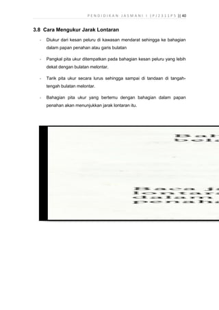 P E N D I D I K A N J A S M A N I I ( P J 2 3 1 1 P 5 )| 40
3.8 Cara Mengukur Jarak Lontaran
- Diukur dari kesan peluru di kawasan mendarat sehingga ke bahagian
dalam papan penahan atau garis bulatan
- Pangkal pita ukur ditempatkan pada bahagian kesan peluru yang lebih
dekat dengan bulatan melontar.
- Tarik pita ukur secara lurus sehingga sampai di tandaan di tangah-
tengah bulatan melontar.
- Bahagian pita ukur yang bertemu dengan bahagian dalam papan
penahan akan menunjukkan jarak lontaran itu.
 