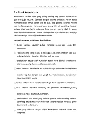 P E N D I D I K A N J A S M A N I I ( P J 2 3 1 1 P 5 )| 41
3.9 Aspek keselamatan
Keselamatan adalah faktor yang paling penting bagi peserta lontar peluru,
guru dan juga jurulatih. Berbeza dengan peserta lompatan, hal ini hanya
membahayakan dirinya sendiri jika dia cuai. Bagi peserta lontaran, mereka
juga berkemungkinan membahayakan orang lain di sekeliling kawasan
lontaran atau yang berdiri terlampau dekat dengan peserta. Oleh itu aspek-
aspek keselamatan adalah sangat penting dalam acara lontar peluru supaya
tidak berlakunya kemalangan atau kecederaan.
Langkah-langkah yang harus diperhatikan:
(1) Selalu pastikan kawasan peluru mendarat sesuai dan bebas dari
gangguan.
(2) Pastikan orang yang berada di keliling peserta memerhatikan apa yang
sedang dilakukan dan akan dilakukan oleh perserta.
(3) Bila lontaran dibuat dalam kumpulan, hal ini mesti dilontar serentak dan
bila memunggut peluru juga dilakukan serentak.
(4) Pastikan setiap peserta atau murid sudah diajar cara-cara memegang dan
membawa peluru dengan cara yang betul. Beri masa yang cukup untuk
murid memegang peluru.
(5) Semua lontaran mesti ke satu arah sahaja. Tidak ke arah kawan mereka.
(6) Murid mestilah diletakkan sepanjang satu garis lurus dan sekurang-kurang
berjarak 5 meter antara satu sama lain.
(7) Pastikan tidak ada murid yang melintas garisan lontaran selagi lontaran
belum lagi dibuat atau peluru mendarat. Mereka mestilah mengikut giliran
dalam membuat lontaran.
(8) Murid yang melontar dengan tangan kiri mestilah diletakan dalam satu
kumpulan.
 